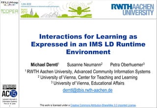 Interactions for Learning as
                            Expressed in an IMS LD Runtime
                                     Environment
                            Michael Derntl1      Susanne Neumann2        Petra Oberhuemer3
                         1 RWTH Aachen University, Advanced Community Information Systems
                               2 University of Vienna, Center for Teaching and Learning
                                      3 University of Vienna, Educational Affairs

                                              derntl@dbis.rwth-aachen.de
Lehrstuhl Informatik 5
(Information Systems)
   Prof. Dr. M. Jarke
          1                     This work is licensed under a Creative Commons Attribution-ShareAlike 3.0 Unported License.
 