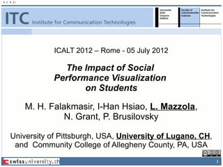 ICALT 2012 – Rome - 05 July 2012

              The Impact of Social
            Performance Visualization
                   on Students

    M. H. Falakmasir, I-Han Hsiao, L. Mazzola,
              N. Grant, P. Brusilovsky

University of Pittsburgh, USA, University of Lugano, CH,
 and Community College of Allegheny County, PA, USA
                                                           1
 