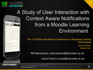 School of Computing & Communication Systems
Lancaster University, UK
A Study of User Interaction with
Context Aware Notifications
from a Moodle Learning
Environment
Phil Benachour: p.benachour@lancaster.ac.uk
Laura Crane: l.crane@lancaster.ac.uk
The 13th
 IEEE International Conference on Advanced Learning
Technologies
July 15-18, 2013
Beijing, China
 
