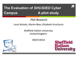 The Evaluation of SHU3DED Cyber
Campus A pilot study
Louis Nisiotis, Martin Beer, Elizabeth Uruchurtu
Sheffield Hallam University,
United Kingdom.
09/07/2014
PhD Research
 