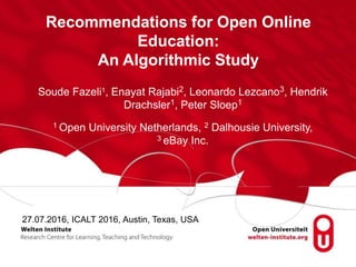 Recommendations for Open Online
Education:
An Algorithmic Study
Soude Fazeli1, Enayat Rajabi2, Leonardo Lezcano3, Hendrik
Drachsler1, Peter Sloep1
1 Open University Netherlands, 2 Dalhousie University,
3 eBay Inc.
27.07.2016, ICALT 2016, Austin, Texas, USA
 
