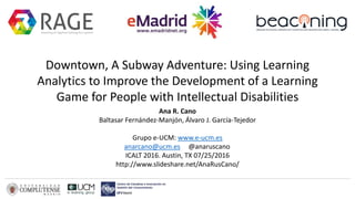 Downtown, A Subway Adventure: Using Learning
Analytics to Improve the Development of a Learning
Game for People with Intellectual Disabilities
Ana R. Cano
Baltasar Fernández-Manjón, Álvaro J. García-Tejedor
Grupo e-UCM: www.e-ucm.es
anarcano@ucm.es @anaruscano
ICALT 2016. Austin, TX 07/25/2016
http://www.slideshare.net/AnaRusCano/
 