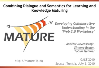 Combining Dialogue and Semantics for Learning and
               Knowledge Maturing


                            Developing Collaborative
                                Understanding in the
                                ‘Web 2.0 Workplace’


                                   Andrew Ravenscroft,
                                        Simone Braun,
                                        Tobias Nelkner


      http://mature-ip.eu                     ICALT 2010
                            Sousse, Tunisia, July 5, 2010
 