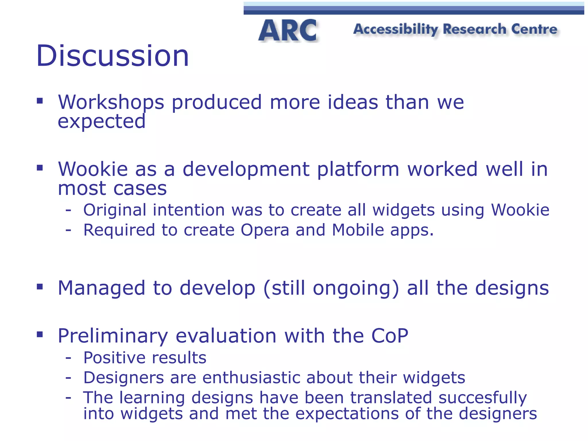 Discussion Workshops produced more ideas than we expected Wookie as a development platform worked well in most cases Original intention was to create all widgets using Wookie Required to create Opera and Mobile apps. Managed to develop (still ongoing) all the designs Preliminary evaluation with the CoP Positive results Designers are enthusiastic about their widgets The learning designs  ha ve been translated succesfully into widgets and met the expectations of the designers 
