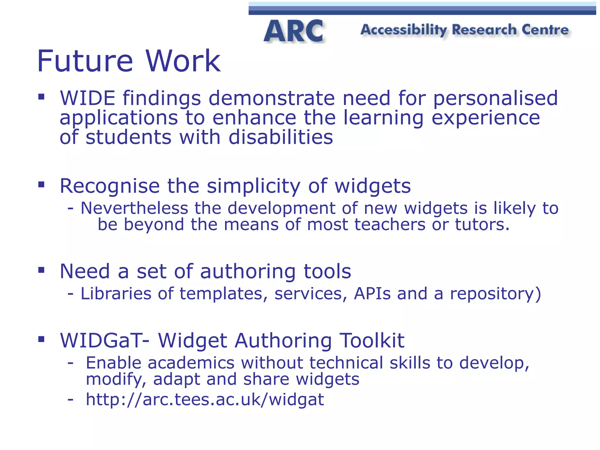 Future Work WIDE findings demonstrate need for personalised applications to enhance the learning experience of students with disabilities Recognise the simplicity of widgets - Nevertheless the development of new widgets is likely to  be beyond the means of most teachers or tutors. Need a set of authoring tools - Libraries of templates, services, APIs and a repository) WIDGaT- Widget Authoring Toolkit E nable academics without technical skills to develop, modify, adapt and share widgets http://arc.tees.ac.uk/widgat 