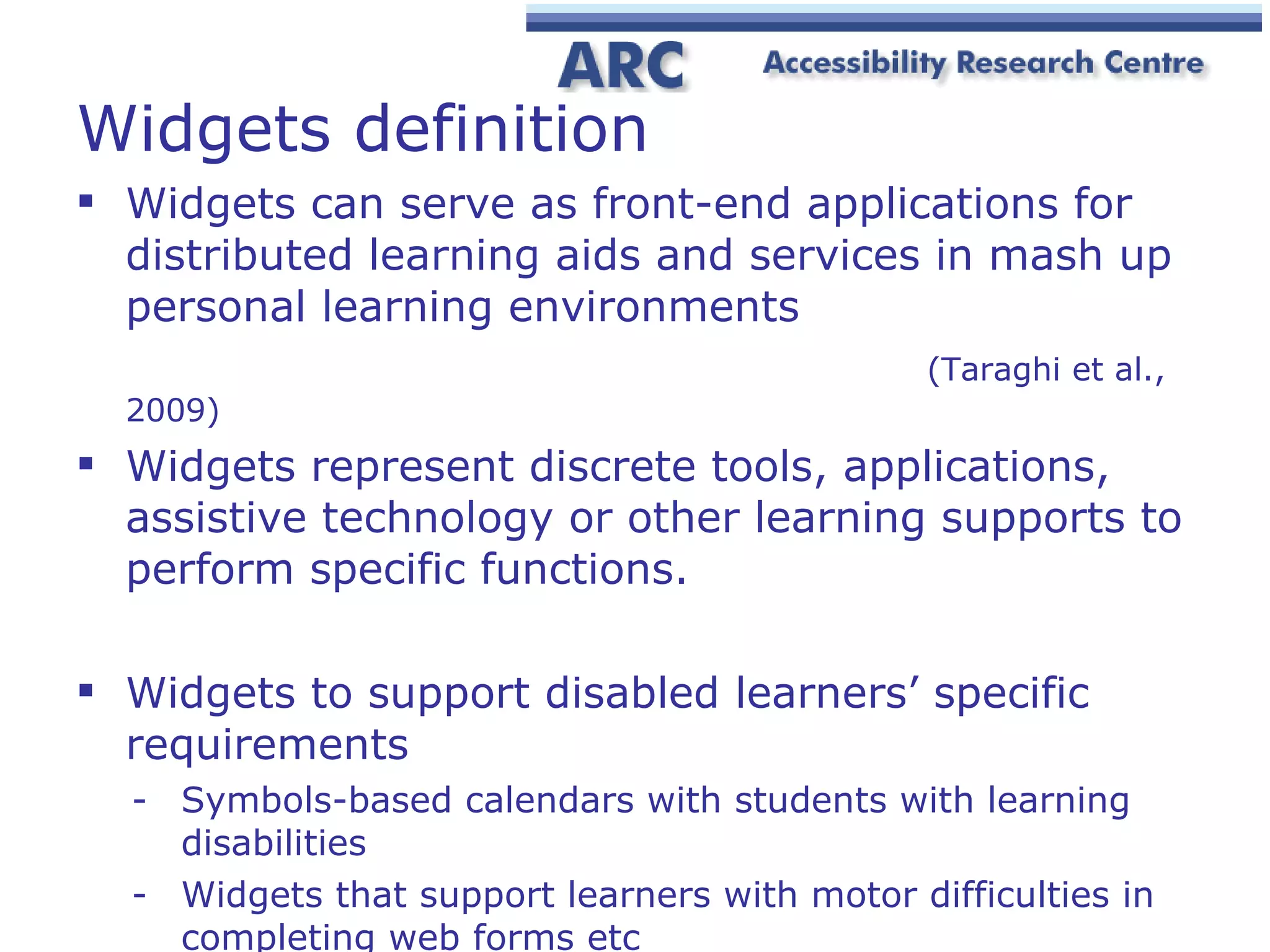 Widgets definition Widgets can serve as front-end applications for distributed learning aids and services in mash up personal learning environments    (Taraghi et al., 2009) Widgets represent discrete tools, applications, assistive technology or other learning supports to perform specific functions. Widgets to support disabled learners’ specific requirements S ymbols-based calendars with students with learning disabilities  Widgets t ha t support learners with motor difficulties in completing web forms etc 