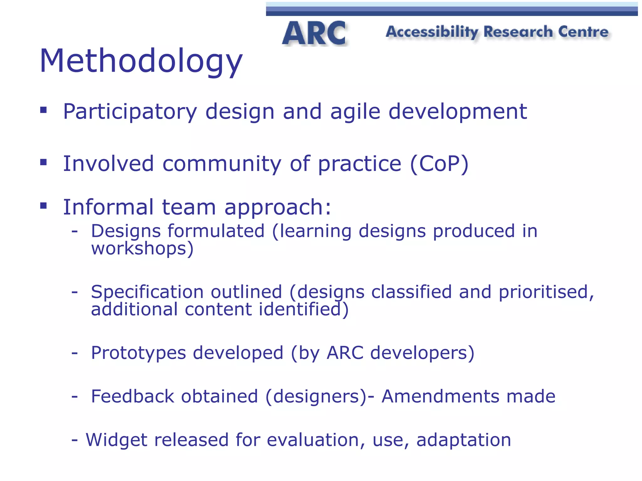 Methodology Participatory design and agile development Involved community of practice (CoP) Informal team approach: Designs formulated (learning designs produced in workshops) Specification outlined (designs classified and prioritised, additional content identified) Prototypes developed (by ARC developers) Feedback obtained (designers)- Amendments made - Widget released for evaluation, use, adaptation 