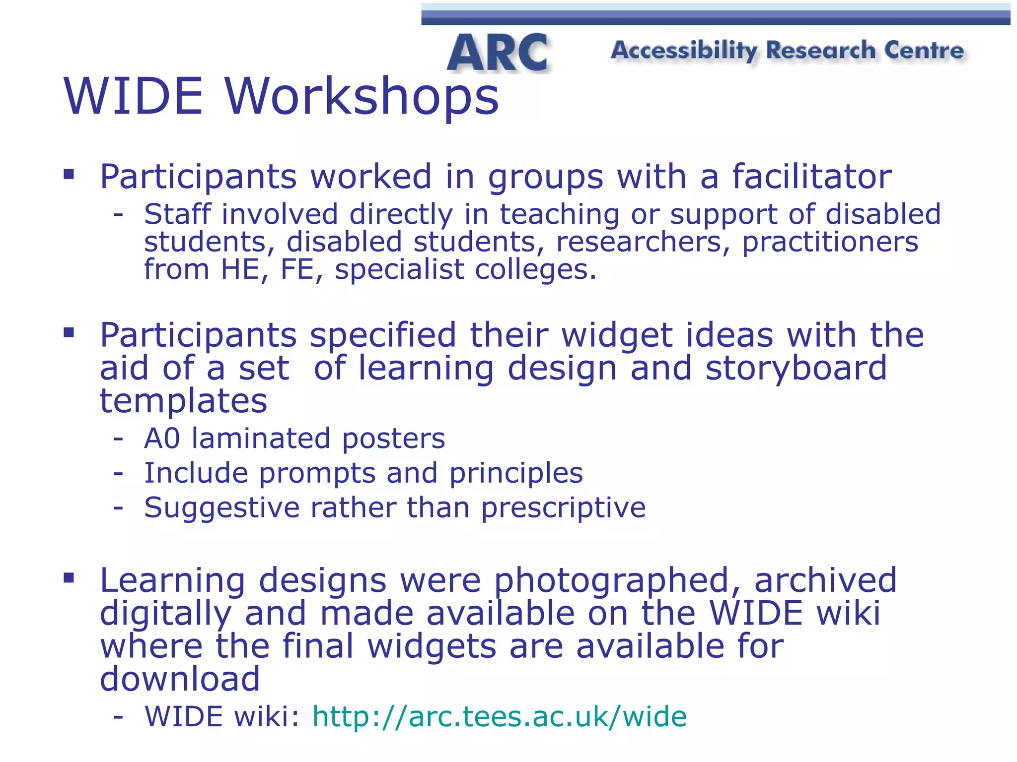WIDE Workshops Participants worked in groups with a facilitator  Staff involved directly in teaching or support of disabled students, disabled students, researchers, practitioners from HE, FE, specialist colleges. Participants specified their widget ideas with the aid of a set  of learning design and storyboard templates A0 laminated posters  Include prompts and principles Suggestive rather than prescriptive Learning designs were photographed, archived digitally and made available on the WIDE wiki where the final widgets are available for download WIDE wiki:  http://arc.tees.ac.uk/wide 