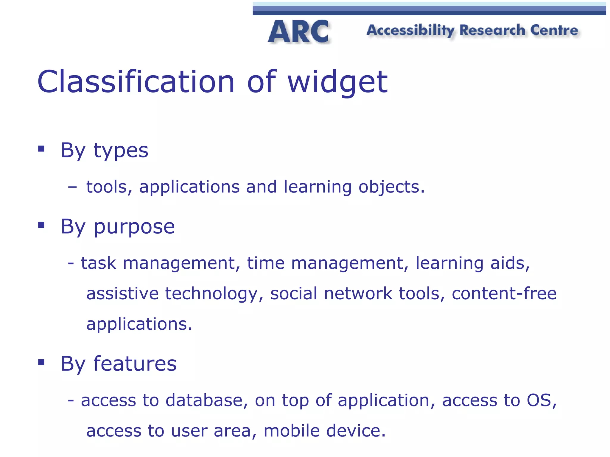 Classification of widget By types tools, applications and learning objects. By purpose - task management, time management, learning aids, assistive technology, social network tools, content-free applications.  By features - access to database, on top of application, access to OS, access to user area, mobile device.  