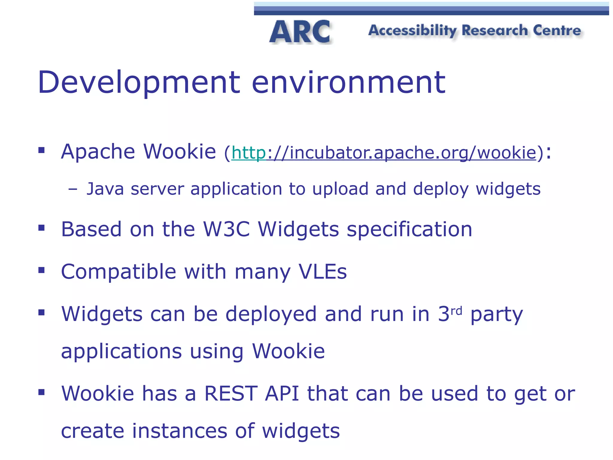 Development environment Apache Wookie  ( http ://incubator.apache.org/wookie ) : Java server application to upload and deploy widgets Based on the W3C Widgets specification Compatible with many VLEs Widgets can be deployed and run in 3 rd  party applications using Wookie Wookie has a REST API that can be used to get or create instances of widgets 