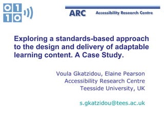 Exploring a standards-based approach to the  design and delivery of adaptable learning content. A Case Study. Voula Gkatzidou, Elaine Pearson Accessibility Research Centre Teesside University, UK [email_address] 
