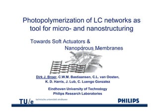 Photopolymerization of LC networks as
Ph t     l     i ti    f      t   k
  tool for micro- and nanostructuring
           micro
  Towards Soft Actuators &
                Nanoporous Membranes




    Dirk J. Broer, C.W.M. Bastiaansen, C.L. van Oosten,
          K. D. Harris, J. Lub, C.
          K D Harris J Lub C Luengo Gonzalez

           Eindhoven University of Technology
              Philips Research Laboratories
 