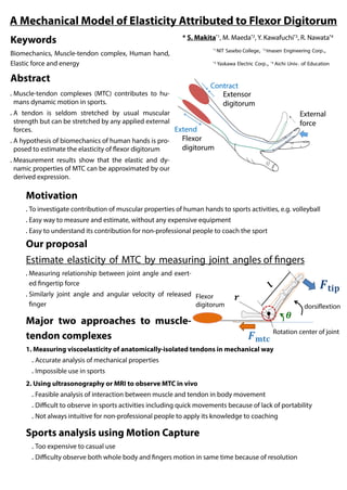 A Mechanical Model of Elasticity Attributed to Flexor Digitorum
* S. Makita*1
, M. Maeda*2
, Y. Kawafuchi*3
, R. Nawata*4
*1
NIT Sasebo College, *2
Imasen Engineering Corp.,
*3
Yaskawa Electric Corp., *4
Aichi Univ. of Education
Keywords
Biomechanics, Muscle-tendon complex, Human hand,
Elastic force and energy
Abstract
● Muscle-tendon complexes (MTC) contributes to hu-
mans dynamic motion in sports.
● A tendon is seldom stretched by usual muscular
strength but can be stretched by any applied external
forces.
● A hypothesis of biomechanics of human hands is pro-
posed to estimate the elasticity of flexor digitorum
● Measurement results show that the elastic and dy-
namic properties of MTC can be approximated by our
derived expression.
External
force
Extensor
digitorum
Contract
Flexor
digitorum
Extend
Motivation
● To investigate contribution of muscular properties of human hands to sports activities, e.g. volleyball
● Easy way to measure and estimate, without any expensive equipment
● Easy to understand its contribution for non-professional people to coach the sport
Our proposal
Estimate elasticity of MTC by measuring joint angles of fingers
● Measuring relationship between joint angle and exerted
fingertip force
● Similarly joint angle and angular velocity of released fin-
ger
Major two approaches to muscle-
tendon complexes
1. Measuring viscoelasticity of anatomically-isolated tendons in mechanical way
● Accurate analysis of mechanical properties
● Impossible use in sports
2. Using ultrasonography or MRI to observe MTC in vivo
● Feasible analysis of interaction between muscle and tendon in body movement
● Difficult to observe in sports activities including quick movements because of lack of portability
● Not always intuitive for non-professional people to apply its knowledge to coaching
Sports analysis using Motion Capture
● Too expensive to casual use
● Difficulty observe both whole body and fingers motion in same time because of resolution
Flexor
digitorum
Rotation center of joint
dorsiflextion
 