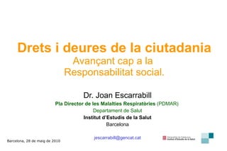 Drets i deures de la ciutadania   Avançant cap a la  Responsabilitat social. Dr. Joan Escarrabill Pla Director de les Malalties Respiratòries  (PDMAR)  Departament de Salut Institut d’Estudis de la Salut Barcelona [email_address] Barcelona, 28 de maig de 2010 