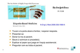 01.12.08 N   E ngl  J   M ed  2008: 358;19 88-9 Trucar a la porta abans d’entrar ,  i  esperar resp o sta .  Presentar - se D onar la ma al pacient. Seure  ( i somriure si procedeix ). Explicar el pape r  que juega en l ’ equip  assistencial.  Preguntar com  e s  troba  el pacient . 
