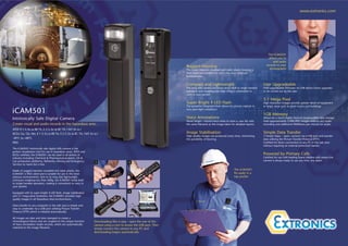 www.extronics.com




                                                                                                                                                                                          The iCAM501
                                                                                                                                                                                          allows you to
                                                                                                                                                                                              add audio
                                                                                                                       Rugged Housing                                                   records to your
                                                                                                                       The iconic injection moulded anti static plastic housing is         photographs
                                                                                                                       IP65 rated and suitable for use in the most arduous
                                                                                                                       environments.


                                                                                                                       Compact and Lightweight                                        User Upgradeable
                                                                                                                       The long slim camera enclosure lends itself to single handed   Field upgradeable firmware via USB allows future upgrades
                                                                                                                       operation and weighing less than 200g is convenient to         to be carried out by the user.
                                                                                                                       carry in your pocket.

                                                                                                                                                                                      3.1 Mega Pixel
                                                                                                                       Super Bright 4 LED Flash                                       High resolution images provide greater detail of equipment
                                                                                                                       The powerful integrated flash allows for picture capture in    or larger areas such as plant rooms and buildings.

iCAM501                                                                                                                very poor light conditions.

                                                                                                                                                                                      1GB Memory
Intrinsically Safe Digital Camera                                                                                      Voice Annotations                                              Allows for a much higher level of visual/audible data storage.
                                                                                                                       Never forget – record voice notes to store a .wav file with    Hold approximately 5,000 JPEG images without any audio
Create visual and audio records in the hazardous area…                                                                 the same filename as the image taken for detailed reports.     recording and additional 960Kbytes per minute for audio.
ATEX II 1 G Ex ia IIB T4, II 2 G Ex ia IIC T4, I M1 Ex ia I
IECEx Ga, Gb, Ma, II 1 G Ex ia IIB T4, II 2 G Ex ia IIC T4, I M1 Ex ia I                                               Image Stabilisation                                            Simple Data Transfer
                                                                                                                       High quality images are produced every time, minimising        3 Simple Steps – open, connect via a USB port and transfer
-20°C to +60°C                                                                                                         the possibility of blurring.                                   data utilising the Picture Transfer Protocol (PTP).
IP65                                                                                                                                                                                  Certified for direct connection to any PC in the safe area
                                                                                                                                                                                      without requiring an external protection barrier.
The iCAM501 intrinsically safe digital stills camera is the
perfect visualisation tool for use in hazardous areas. ATEX and
IECEx certified, the iCAM501 can be used in all sectors of                                                                                                                            Powered by Primary Cells
industry including Chemical & Pharmaceutical plants, Oil &                                                                                                                            Certified for use with leading brand alkaline cells means the
Gas production platforms, Refineries, Mining and Emergency                                                                                                                            camera is always ready to use any time, any place.
                                                                     1                       2
Services to name but a few.

Made of rugged injection moulded anti static plastic, the                                                                                                       The iCAM501
iCAM501 is IP65 rated and is suitable for use in the most                                                                                                       fits easily in a
arduous environments. Due to its long slim lightweight                                                                                                          top pocket
enclosure weighing less than 200g, the iCAM501 lends itself
to single handed operation, making it convenient to carry in
your pocket.
                                                                     3                       4
Equipped with its super bright 4 LED flash, image stabilisation
and 3.1 mega pixel resolution, the iCAM501 provides high
quality images in all Hazardous Area environments.

Data transfer to any computer in the safe area is simple and
easy to undertake via a USB port utilising Picture Transfer
Protocol (PTP) which is initiated automatically.

All images are date and time stamped to create a
chronological history and are coupled to the unique function        Downloading files is easy - open the rear of the
of Voice Annotation Audio records, which are systematically         camera using a coin to access the USB port. Then
matched to the image filename.                                      simply connect the camera to any PC and
                                                                    downloading begins automatically.
 
