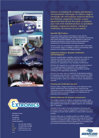 Extronics is a leading UK company specialising in
                              the manufacture and supply of a diverse range of
                              intrinsically safe and explosion protected electrical
                              and electronic equipment. Extronics sources
                              equipment from all over the world, so whatever
                              your need, from standard products to specialised
                              packages, engineered solutions, training or
                              certification, let Extronics be your partner.

                              Specialist       Products
                              The product range embraces technology to meet with the
                              requirements for applications within Process Automation, Monitoring
                              and Control, Electrical Installation, Test, Calibration as well as the
                              emerging and dynamic Communications arena providing the
                              infrastructure for WLAN (Wireless Local Area Networks).
                              Extronics hosts two comprehensive websites where information
                              on the product range is available as well as incorporating useful
                              sections on Ex standards and related material.

                              Engineered Solutions, Bespoke Certification
                              and Development
                              Extronics multidiscipline capability matched with a high level of
                              expertise and ingenuity provides the diversity necessary to
                              engineer solutions based upon the various concepts of
                              protection for applications in the hazardous environment.
                              Whether the requirement is a simple Explosion proof enclosure
                              or a complex package of equipment every application is
                              augmented with a comprehensive documentation portfolio
                              including all the appropriate certification.
                              Extronics has many years of experience of developing products
                              for hazardous areas and offers a re-engineering service to OEM’s
                              to provide them with a fully certified version of their standard
                              safe area product, which can include its contract manufacture if
                              required.

                              Training and Certification Services
                              Extronics offers a range of services that can be tailored to meet
                              specific requirements from complete EPDs, embracing risk
                              assessment and area classification, to onsite courses covering the
                              ATEX Use Directive and the Installation and Maintenance of
                              Hazardous Area Equipment.

                              Wireless Networks for Extreme Environments
                              The wireless network for extreme environments product range
                              gives customers the most advanced, feature rich, intrinsically safe
                              and explosion proof networks available, based on the worldwide
                              802.11 standard.
                              Included in the range is Extronics Automatic Mustering and
                              Personnel Location products designed for companies that need
                              to mobilise and track their workforce or assets within hazardous
Meridian House                facilities.
Roe Street
                              Extronics offers part or complete solutions to OEM’s, System
Congleton                     Integrators and End Users depending on the scope of the project.
CW12 1PG                      Whether it is hardware supply, network design, site surveying or
United Kingdom                commissioning Extronics has the solution for your hazardous area
                              and extreme environment networking applications.
Tel      +44 (0)1260 292651
Fax      +44 (0)1260 297280
E-mail   info@extronics.com
Web      www.extronics.com
08/09
 
