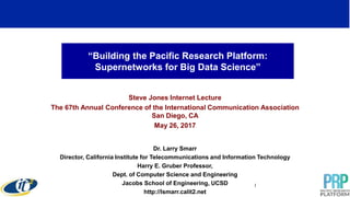 “Building the Pacific Research Platform:
Supernetworks for Big Data Science”
Steve Jones Internet Lecture
The 67th Annual Conference of the International Communication Association
San Diego, CA
May 26, 2017
Dr. Larry Smarr
Director, California Institute for Telecommunications and Information Technology
Harry E. Gruber Professor,
Dept. of Computer Science and Engineering
Jacobs School of Engineering, UCSD
http://lsmarr.calit2.net
1
 