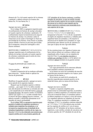 distancia de 5 in. de la parte superior de la columna   135º alrededor de las barras continuas, o estribos
o pedestal, y deberá consistir en al menos dos          cerrados de una pieza, ya que un estribo cruzado
barras No. 4 ó tres barras No. 3.                       que forma la parte superior de un estribo cerrado de
                                                        dos piezas no es efectivo para impedir que las
                      R7.10.5.6                         barras superiores continuas sean arrancadas de la
Agregar una nueva sección:                              cara superior de la viga.
    En el código 2002 se agregaron requisitos para
el confinamiento de bulones de anclaje colocados        MOTIVO DEL CAMBIO EN R7.13.2, 7.13.2.1,
en la parte superior de columnas o pedestales. El       7.13.2.2, 7.13.2.3, 7.13.2.4: Subdividir y
confinamiento mejora la transferencia de carga de       reorganizar la Sección 7.13.2 a fin de: (a) permitir
los bulones de anclaje a la columna o pilar en          el empleo de empalmes mecánicos y soldados para
situaciones en las cuales el hormigón se fisura en      empalmar barras de armadura; y (b) mejorar la
proximidad de los bulones. Estas fisuras se pueden      eficiencia de los detalles de la armadura en vigas
generar debido a fuerzas no previstas provocadas        perimetrales para obtener acción de catenaria en
por la temperara, retracción restringida u otros        caso que el apoyo de una viga sufra daños.
efectos similares.
                                                                               7.13.2.1
MOTIVO DEL CAMBIO EN 7.10.5.6, R.10.5.6:                En las construcciones con viguetas al menos una
Agregar requisitos para el confinamiento de los         barra inferior deberá ser continua o deberá estar
bulones de anclaje colocados en la parte superior       empalmada sobre el apoyo con un empalme de
de columnas o pedestales para la unión de otros         tracción Clase A o un empalme mecánico o
miembros estructurales.                                 soldado que satisfaga 12.14.3, y en los apoyos no
                                                        continuos deberá terminar en un gancho normal.
                      7.12.3
El acero de pretensado que cumple con...                                      7.13.2.2
                                                        Agregar una nueva sección:
                       R7.12.3                              Las vigas perimetrales de la estructura deberán
Tercera oración:                                        tener armadura continua consistente en:
   Cuando la separación de los tendones utilizados          (a) al menos un sexto de la armadura de tracción
para retracción ... bordes donde se aplican las         requerida para momento negativo en el apoyo, pero
fuerzas de pretensado.                                  no menos de dos barras; y
                                                            (b) al menos un cuarto de la armadura de
                        R7.13.2                         tracción requerida para momento positivo en la
Modificar el segundo párrafo y agregar un nuevo         mitad del tramo, pero no menos de dos barras.
tercer párrafo de la siguiente manera:
    Requerir que la armadura superior e inferior                               7.13.2.3
continua ... que según 12.12.3 se debe extender         Agregar una nueva sección:
más allá del punto de inflexión se extienda aún más         Cuando se requieran empalmes para
y esté empalmada en la mitad del tramo o cerca de       proporcionar la continuidad requerida, la armadura
la mitad del tramo. De manera similar, la armadura      superior se deberá empalmar a la mitad del tramo o
inferior que según 12.11.1 se debe extender hacia       cerca de la mitad del tramo y la armadura inferior
el interior del apoyo debería hacerse continua ... se   se deberá empalmar en el apoyo o cerca del mismo.
debería extender y desarrollar plenamente en el         Los empalmes deberán ser empalmes de tracción
miembro de mayor profundidad.                           Clase A o empalmes mecánicos o soldados que
    En el código 2002 se agregaron requisitos para      satisfagan 12.14.3. La armadura continua requerida
permitir el empleo de empalmes mecánicos o              en 7.13.2.2(a) y 7.13.2.2(b) deberá estar envuelta
soldados para empalmar las armaduras, y se              por las esquinas de estribos en U con al menos
revisaron los requisitos para el detallado de la        ganchos de 135º alrededor de las barras continuas
armadura longitudinal y estribos de las vigas. La       superiores, o por estribos cerrados de una pieza con
Sección 7.13.2.2 se ha redactado nuevamente para        al menos ganchos de 135º alrededor de una de las
requerir estribos en U con al menos ganchos de


18 Concrete International / JUNIO 2001
 