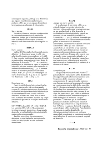 constituye un requisito ASTM, y se ha demostrado
que algunos procedimientos de fabricación                                        R12.9.2
producen cables que no son capaces de satisfacer         Agregar una nueva sección:
las ecuaciones de adherencia de esta sección.                Si la adherencia de uno o más cables no se
                                                         extiende hasta el extremo del miembro, las
                      12.9.1.1                           secciones críticas pueden estar en ubicaciones que
Nueva sección:                                           no son aquellas donde se debe desarrollar la
   En una sección de un miembro estará permitido         totalidad de la resistencia de diseño, y puede ser
un empotramiento menor que la longitud de                necesario efectuar un análisis detallado. Las
desarrollo, siempre que la tensión de diseño del         Referencias 12.xx y 12.yy muestran un método que
cable en dicha sección no supere los valores             se puede utilizar en el caso de cables con diferentes
obtenidos de la relación bilineal definida por la Ec.    puntos de desarrollo total. De manera
(12-2).                                                  conservadora, en una sección se pueden considerar
                                                         solamente los cables que están totalmente
                      R12.9.1.1                          desarrollados en esa sección. Si hay secciones
Nueva sección:                                           críticas en la región de transferencia pueden ser
    La Fig. R12.9 ilustra la relación entre la tensión   necesarias algunas consideraciones especiales.
del acero y la distancia en la cual el cable está        Algunas condiciones de carga, tales como el caso
adherido al hormigón representada por la Ec. (12-        de grandes cargas concentradas aplicadas en la
2). Esta variación idealizada de la tensión del cable    longitud de desarrollo de los cables, pueden hacer
se puede utilizar para analizar secciones dentro de      que haya secciones críticas fuera de la sección
la longitud de desarrollo.12.xx, 12.yy Las expresiones   donde se requiere el desarrollo de la totalidad de la
para longitud de transferencia, y para la longitud de    resistencia de diseño.
adherencia adicional necesaria para desarrollar un
aumento de la resistencia de (fps - fse), se basan en                            R12.9.3
ensayos de miembros pretensados con cables               Reemplazar por:
limpios, de 1/4, 3/8 y 1/2 in. de diámetro para los          Ensayos exploratorios realizados en 196512.12
cuales el valor máximo de fps fue de 275 kips/in.2.      para estudiar los efectos de los cables desadheridos
Ver Referencias 12.12, 12.13 y 12.14.                    (no se permite que la adherencia se extienda hasta
                                                         los extremos de los miembros) sobre el
                        12.9.2                           comportamiento de vigas pretensadas indicaron
Reemplazar por:                                          que el comportamiento de las vigas con longitudes
    Estará permitido limitar la investigación a las      de empotramiento igual al doble de las requeridas
secciones transversales más próximas a cada              por 12.9.1 se asemejaba mucho al comportamiento
extremo del miembro donde se debe desarrollar la         flexional de vigas pretensadas similares con los
totalidad de la resistencia de diseño bajo las cargas    cables totalmente adheridos a los extremos de las
factoreadas especificadas, excepto cuando la             vigas. En consecuencia, para cables no adheridos
adherencia de uno o más cables no se extiende            hasta los extremos de los miembros se requiere el
hasta el extremo del miembro, o cuando hay cargas        doble de longitud de desarrollo. Ensayos
concentradas aplicadas en la longitud de desarrollo      posteriores12.15 indicaron que en los miembros
del cable.                                               pretensados diseñados para tracción nula en el
                                                         hormigón bajo condiciones de carga de servicio
MOTIVO DEL CAMBIO EN 12.9.2 y R12.9.2:                   (ver 18.4.2) no es necesario duplicar la longitud de
Las secciones 12.9.2 y R12.9.2 destacan que              desarrollo para cables desadheridos. Para el análisis
investigar solamente las secciones donde se debe         de secciones con cables desadheridos en
desarrollar la totalidad de la resistencia de diseño     ubicaciones donde el cable no está totalmente
puede resultar no conservador.                           desarrollado generalmente se supone que se duplica
   También proporciona lineamientos para                 tanto la longitud de transferencia como la longitud
determinar la capacidad en las secciones en las          de desarrollo.
cuales los cables pueden no estar totalmente
desarrollados.                                                                 12.11.4


                                                               Concrete International / JUNIO 2001 41
 