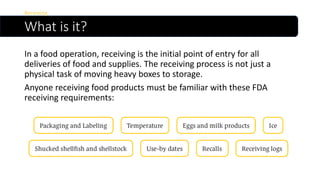 What is it?
In a food operation, receiving is the initial point of entry for all
deliveries of food and supplies. The receiving process is not just a
physical task of moving heavy boxes to storage.
Anyone receiving food products must be familiar with these FDA
receiving requirements:
Receiving
 