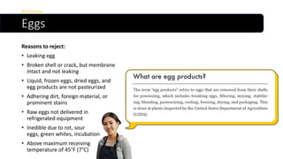 Eggs
Reasons to reject:
• Leaking egg
• Broken shell or crack, but membrane
intact and not leaking
• Liquid, frozen eggs, dried eggs, and
egg products are not pasteurized
• Adhering dirt, foreign material, or
prominent stains
• Raw eggs not delivered in
refrigerated equipment
• Inedible due to rot, sour
eggs, green whites, incubation
• Above maximum receiving
temperature of 45°F (7°C)
Receiving
 