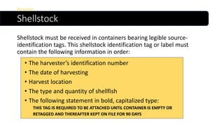 Shellstock
Shellstock must be received in containers bearing legible source-
identification tags. This shellstock identification tag or label must
contain the following information in order:
Receiving
• The harvester’s identification number
• The date of harvesting
• Harvest location
• The type and quantity of shellfish
• The following statement in bold, capitalized type:
THIS TAG IS REQUIRED TO BE ATTACHED UNTIL CONTAINER IS EMPTY OR
RETAGGED AND THEREAFTER KEPT ON FILE FOR 90 DAYS
 