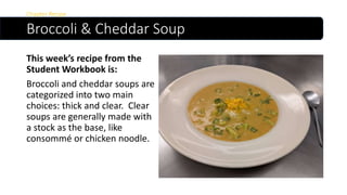 Broccoli & Cheddar Soup
This week’s recipe from the
Student Workbook is:
Broccoli and cheddar soups are
categorized into two main
choices: thick and clear. Clear
soups are generally made with
a stock as the base, like
consommé or chicken noodle.
Chapter Recipe
 