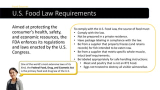 U.S. Food Law Requirements
Aimed at protecting the
consumer’s health, safety,
and economic resources, the
FDA enforces its regulations
and laws enacted by the U.S.
Congress.
Food Sources
To comply with the U.S. Food Law, the source of food must:
• Comply with the law.
• Not be prepared in a private residence.
• Have package labeling in compliance with the law.
• Be from a supplier that properly freezes (and retains
records) for fish intended to be eaten raw.
• Be from a supplier that meets specific whole-muscle,
intact beef requirements.
• Be labeled appropriately for safe handling instructions:
• Meat and poultry that is not an RTE Food.
• Eggs not treated to destroy all visible salmonellae.
 
