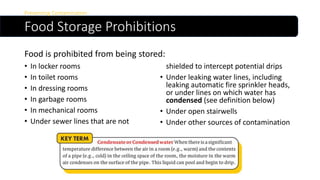 Food Storage Prohibitions
Preventing Contamination
• In locker rooms
• In toilet rooms
• In dressing rooms
• In garbage rooms
• In mechanical rooms
• Under sewer lines that are not
shielded to intercept potential drips
• Under leaking water lines, including
leaking automatic fire sprinkler heads,
or under lines on which water has
condensed (see definition below)
• Under open stairwells
• Under other sources of contamination
Food is prohibited from being stored:
 