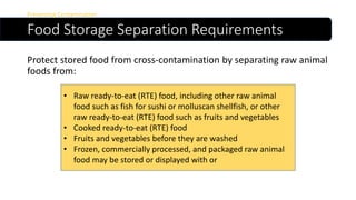 Food Storage Separation Requirements
Preventing Contamination
Protect stored food from cross-contamination by separating raw animal
foods from:
• Raw ready-to-eat (RTE) food, including other raw animal
food such as fish for sushi or molluscan shellfish, or other
raw ready-to-eat (RTE) food such as fruits and vegetables
• Cooked ready-to-eat (RTE) food
• Fruits and vegetables before they are washed
• Frozen, commercially processed, and packaged raw animal
food may be stored or displayed with or
 