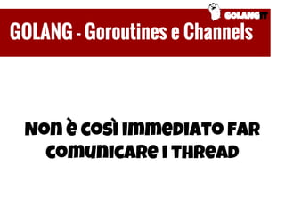 Non è così immediato far
comunicare i thread
GOLANGIT
GOLANG - Goroutines e Channels
 