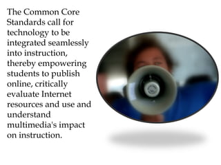 The Common Core
Standards call for
technology to be
integrated seamlessly
into instruction,
thereby empowering
students to publish
online, critically
evaluate Internet
resources and use and
understand
multimedia's impact
on instruction.
 