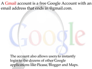 A Gmail account is a free Google Account with an
email address that ends in @gmail.com.
The account also allows users to instantly
login to the dozens of other Google
applications like Picasa, Blogger and Maps.
 