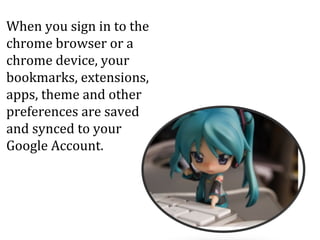 When you sign in to the
chrome browser or a
chrome device, your
bookmarks, extensions,
apps, theme and other
preferences are saved
and synced to your
Google Account.
 