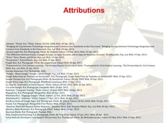 2Shutter. "Thank You." Flickr. Yahoo!, 03 Feb. 2008. Web. 20 Apr. 2013.
"Bridging the Gap between Technology Integration and Common Core Standards in the Classroom." Bridging the Gap between Technology Integration and
Common Core Standards in the Classroom. N.p., n.d. Web. 20 Apr. 2013.
Chrome Lapel Pin. N.d. Photograph. Flickr. By Stshank. Yahoo!, 19 Mar. 2012. Web. 19 Apr. 2013.
"The Difference between Gmail, a Google Account, an Apps Account, and an Apps for Business Account." TechRepublic. N.p., n.d. Web. 19 Apr. 2013.
"Drive." Docs, Sheets, and Slides. N.p., n.d. Web. 19 Apr. 2013.
"Ecosystems." NatureWorks. N.p., n.d. Web. 19 Apr. 2013.
Fragile Box. N.d. Photograph. Flickr. By Langwitches. Yahoo! Web. 20 Apr. 2013.
"Framework for 21st Century Learning - The Partnership for 21st Century Skills." Framework for 21st Century Learning - The Partnership for 21st Century
Skills. N.p., n.d. Web. 20 Apr. 2013.
Georgia Aquarium. N.d. Photograph. Web.
"Google - About Google." Google - About Google. N.p., n.d. Web. 19 Apr. 2013.
Google Baby Pony by *kaikaku on DeviantART. N.d. Photograph. Google Baby Pony by *kaikaku on DeviantART. Web. 19 Apr. 2013.
Google Chrome Icon. N.d. Photograph. Flickr. By Rustybrick. Yahoo!, 08 July 2009. Web. 20 Apr. 2013.
Google Drive Logo. N.d. Photograph. WikiMedia Commons. Web. 19 Apr. 2013.
In, Plug Us. "Innovation in Social Spaces." Flickr. Yahoo!, 10 Oct. 2011. Web. 20 Apr. 2013.
I've Gone Google. N.d. Photograph. Fotopedia. Web. 20 Apr. 2013.
Kodomut. "Computer Testing." Flickr. Yahoo!, 28 June 2009. Web. 20 Apr. 2013.
Megaphone. N.d. Photograph. MorgueFile. Web. 20 Apr. 2013.
Mikefisher821. "Digigogy Images." Flickr. Yahoo!, 22 Oct. 2010. Web. 20 Apr. 2013.
Mikefisher821. "Dobetter." Flickr. Yahoo!, 17 Mar. 2011. Web. 20 Apr. 2013.
NeoNova Demo of Google Apps. N.d. Photograph. Flickr. By Qthrul. Yahoo!, 04 Oct. 2010. Web. 19 Apr. 2013.
Puzzle. N.d. Photograph. MorgueFile Free Photos. Web. 19 Apr. 2013.
"Question Mark Ball Request Matter Requests." Question Mark, Ball, Request, Matter. N.p., n.d. Web. 20 Apr. 2013.
Question Mark Brownies. N.d. Photograph. Flickr. Yahoo! Web. 19 Apr. 2013.
Question Marks. N.d. Photograph. Pixabay. Web.
Slide_ToolsversusTeaching. N.d. Photograph. Flickr. By Plug Us In. Yahoo!, 07 Jan. 2011. Web. 20 Apr. 2013.
Sorry Android, Developers Love Apple's IOS [survey]. N.d. Photograph. Flickr. By Methodshop.com. Yahoo!, 05 May 2011. Web. 19 Apr. 2013.
Attributions
 