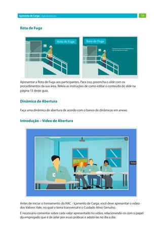 16Içamento de Carga | Guia do Instrutor
Rota de Fuga
Apresentar a Rota de Fuga aos participantes. Para isso, preencha o slide com os
procedimentos da sua área. Releia as instruções de como editar o conteúdo do slide na
página 13 deste guia.
Dinâmica de Abertura
Faça uma dinâmica de abertura de acordo com o banco de dinâmicas em anexo.
Introdução – Vídeo de Abertura
Antes de iniciar o treinamento do RAC – Içamento de Carga, você deve apresentar o vídeo
dos Valores Vale, no qual o tema transversal é o Cuidado Ativo Genuíno.
É necessário comentar sobre cada valor apresentado no vídeo, relacionando-os com o papel
do empregado que é de zelar por essas práticas e adotá-las no dia a dia.
 