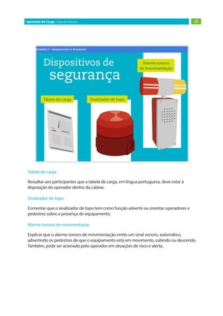26Içamento de Carga | Guia do Instrutor
Tabela de carga
Ressaltar aos participantes que a tabela de carga, em língua portuguesa, deve estar à
disposição do operador dentro da cabine.
Sinalizador de topo
Comentar que o sinalizador de topo tem como função advertir ou orientar operadores e
pedestres sobre a presença do equipamento.
Alarme sonoro de movimentação
Explicar que o alarme sonoro de movimentação emite um sinal sonoro, automático,
advertindo os pedestres de que o equipamento está em movimento, subindo ou descendo.
Também, pode ser acionado pelo operador em situações de risco e alerta.
 