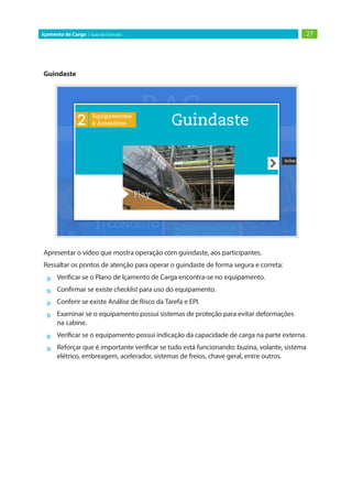 27Içamento de Carga | Guia do Instrutor
Guindaste
Apresentar o vídeo que mostra operação com guindaste, aos participantes.
Ressaltar os pontos de atenção para operar o guindaste de forma segura e correta:
»» Verificar se o Plano de Içamento de Carga encontra-se no equipamento.
»» Confirmar se existe checklist para uso do equipamento.
»» Conferir se existe Análise de Risco da Tarefa e EPI.
»» Examinar se o equipamento possui sistemas de proteção para evitar deformações
na cabine.
»» Verificar se o equipamento possui indicação da capacidade de carga na parte externa.
»» Reforçar que é importante verificar se tudo está funcionando: buzina, volante, sistema
elétrico, embreagem, acelerador, sistemas de freios, chave geral, entre outros.
 