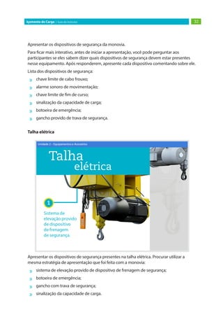 32Içamento de Carga | Guia do Instrutor
Apresentar os dispositivos de segurança da monovia.
Para ficar mais interativo, antes de iniciar a apresentação, você pode perguntar aos
participantes se eles sabem dizer quais dispositivos de segurança devem estar presentes
nesse equipamento. Após responderem, apresente cada dispositivo comentando sobre ele.
Lista dos dispositivos de segurança:
»» chave limite de cabo frouxo;
»» alarme sonoro de movimentação;
»» chave limite de fim de curso;
»» sinalização da capacidade de carga;
»» botoeira de emergência;
»» gancho provido de trava de segurança.
Talha elétrica
Apresentar os dispositivos de segurança presentes na talha elétrica. Procurar utilizar a
mesma estratégia de apresentação que foi feita com a monovia:
»» sistema de elevação provido de dispositivo de frenagem de segurança;
»» botoeira de emergência;
»» gancho com trava de segurança;
»» sinalização da capacidade de carga.
 