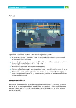 41Içamento de Carga | Guia do Instrutor
Cartoon
Apresentar o cartoon da unidade 3, destacando os principais pontos:
»» Os equipamentos de içamento de carga somente devem ser utilizados em perfeitas
condições de funcionamento.
»» A manutenção em equipamentos e acessórios de içamento de carga somente deve ser
realizada por profissional capacitado e autorizado.
»» É proibido se posicionar embaixo de carga suspensa.
»» Sempre realizar inspeção pré-uso dos equipamentos e acessórios de içamento de carga.
»» Reforçar que, embora a situação tenha sido tratada de maneira mais leve e engraçada,
esses fatos podem acontecer (ou já aconteceram) e precisam ser tratados de modo sério
e com reponsabilidade.
Exemplos de incidentes
Apresentar alguns exemplos de incidentes envolvendo atividades de içamento de carga e
pedir que os participantes indiquem alguns fatores contribuintes. É importante deixar que
os participantes falem. Caso seja necessário, complemente a fala deles ou ajuste alguma
percepção errada.
 