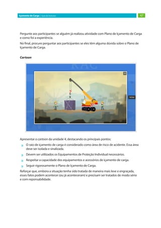 47Içamento de Carga | Guia do Instrutor
Pergunte aos participantes se alguém já realizou atividade com Plano de Içamento de Carga
e como foi a experiência.
No final, procure perguntar aos participantes se eles têm alguma dúvida sobre o Plano de
Içamento de Carga.
Cartoon
Apresentar o cartoon da unidade 4, destacando os principais pontos:
»» O raio de içamento de carga é considerado como área de risco de acidente. Essa área
deve ser isolada e sinalizada.
»» Devem ser utilizados os Equipamentos de Proteção Individual necessários.
»» Respeitar a capacidade dos equipamentos e acessórios de içamento de carga.
»» Seguir rigorosamente o Plano de Içamento de Carga.
Reforçar que, embora a situação tenha sido tratada de maneira mais leve e engraçada,
esses fatos podem acontecer (ou já aconteceram) e precisam ser tratados de modo sério
e com reponsabilidade.
 