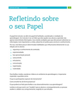 5Içamento de Carga | Guia do Instrutor
Refletindo sobre
o seu Papel
O papel do instrutor vai além do papel de facilitador, coordenador e mediador da
aprendizagem. Ser instrutor é ser um líder que deve ajudar seus alunos a aprender não
apenas transmitindo informações, mas criando condições para que eles possam selecionar as
informações mais importantes e, então, colocá-las em prática para construir o conhecimento.
Por isso, você deve possuir determinadas habilidades que influenciarão diretamente na sua
relação com os alunos:
»» segurança e conhecimento do conteúdo;
»» espontaneidade;
»» boa apresentação pessoal;
»» autocontrole;
»» entusiasmo;
»» comunicação;
»» organização;
»» criatividade.
Para facilitar, mediar, coordenar e liderar um ambiente de aprendizagem, é importante
responder a questões como:
O que os participantes esperam do treinamento?
Como envolvê-los de forma prazerosa?
O que poderá ser feito para facilitar o seu desenvolvimento e sua aprendizagem?
Lembre-se de que você é um “modelo” para os alunos e, consequentemente, as pessoas
avaliam e validam seu comportamento, reagindo às suas atitudes.
 