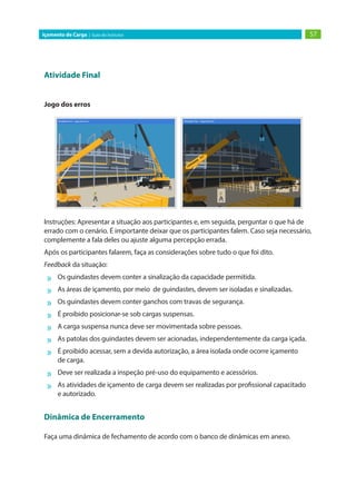 57Içamento de Carga | Guia do Instrutor
Atividade Final
Jogo dos erros
Instruções: Apresentar a situação aos participantes e, em seguida, perguntar o que há de
errado com o cenário. É importante deixar que os participantes falem. Caso seja necessário,
complemente a fala deles ou ajuste alguma percepção errada.
Após os participantes falarem, faça as considerações sobre tudo o que foi dito.
Feedback da situação:
»» Os guindastes devem conter a sinalização da capacidade permitida.
»» As áreas de içamento, por meio de guindastes, devem ser isoladas e sinalizadas.
»» Os guindastes devem conter ganchos com travas de segurança.
»» É proibido posicionar-se sob cargas suspensas.
»» A carga suspensa nunca deve ser movimentada sobre pessoas.
»» As patolas dos guindastes devem ser acionadas, independentemente da carga içada.
»» É proibido acessar, sem a devida autorização, a área isolada onde ocorre içamento
de carga.
»» Deve ser realizada a inspeção pré-uso do equipamento e acessórios.
»» As atividades de içamento de carga devem ser realizadas por profissional capacitado
e autorizado.
Dinâmica de Encerramento
Faça uma dinâmica de fechamento de acordo com o banco de dinâmicas em anexo.
 