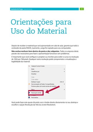 6Içamento de Carga | Guia do Instrutor
Orientações para
Uso do Material
Depois de receber o material que será apresentado em sala de aula, garanta que todo o
conteúdo da pasta RAC05_Içamento_carga foi copiado para seu computador.
Não exclua nenhum item dentro da pasta e das subpastas. Todos os arquivos deste
pacote são necessários para fazer a apresentação funcionar sem problemas.
É importante que você configure o projetor ou monitor para exibir o curso na resolução
de 1024 por 768 pixels. Qualquer outra resolução pode comprometer a visualização e
legibilidade do material.
Você pode fazer este ajuste clicando com o botão direito diretamente no seu desktop e
escolher a opção Resolução da Tela (ou Screen Resolution).
 
