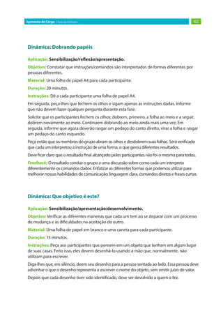 62Içamento de Carga | Guia do Instrutor
Dinâmica: Dobrando papéis
Aplicação: Sensibilização/reflexão/apresentação.
Objetivo: Constatar que instruções/comandos são interpretados de formas diferentes por
pessoas diferentes.
Material: Uma folha de papel A4 para cada participante.
Duração: 20 minutos.
Instruções: Dê a cada participante uma folha de papel A4.
Em seguida, peça-lhes que fechem os olhos e sigam apenas as instruções dadas. Informe
que não devem fazer qualquer pergunta durante esta fase.
Solicite que os participantes fechem os olhos; dobrem, primeiro, a folha ao meio e a seguir,
dobrem novamente ao meio. Continuem dobrando ao meio ainda mais uma vez. Em
seguida, informe que agora deverão rasgar um pedaço do canto direito, virar a folha e rasgar
um pedaço do canto esquerdo.
Peça então que os membros do grupo abram os olhos e desdobrem suas folhas. Será verificado
que cada um interpretou a instrução de uma forma, o que gerou diferentes resultados.
Deve ficar claro que o resultado final alcançado pelos participantes não foi o mesmo para todos.
Feedback: O resultado conduz o grupo a uma discussão sobre como cada um interpreta
diferentemente os comandos dados. Enfatizar as diferentes formas que podemos utilizar para
melhorar nossas habilidades de comunicação: linguagem clara, comandos diretos e frases curtas.
Dinâmica: Que objetivo é este?
Aplicação: Sensibilização/apresentação/desenvolvimento.
Objetivo: Verificar as diferentes maneiras que cada um tem ao se deparar com um processo
de mudança e as dificuldades na aceitação do outro.
Material: Uma folha de papel em branco e uma caneta para cada participante.
Duração: 15 minutos.
Instruções: Peça aos participantes que pensem em um objeto que tenham em algum lugar
de suas casas. Feito isso, eles devem desenhá-lo usando a mão que, normalmente, não
utilizam para escrever.
Diga-lhes que, em silêncio, deem seu desenho para a pessoa sentada ao lado. Essa pessoa deve
adivinhar o que o desenho representa e escrever o nome do objeto, sem emitir juízo de valor.
Depois que cada desenho tiver sido identificado, deve ser devolvido a quem o fez.
 