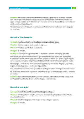 63Içamento de Carga | Guia do Instrutor
Feedback: Relacione a dinâmica ao tema da mudança. Explique que, ao fazer o desenho
com a mão que normalmente não se usa para tal tarefa, um desconforto foi causado. Fale
sobre como as pessoas normalmente ficam inseguras com o resultado obtido e como devem
aceitar as dificuldades do outro.
Questione o grupo sobre quem se sentiu desconfortável com a mudança e como ela pode
ser encarada.
Dinâmica: Teia de aranha
Aplicação: Fechamento e/ou avaliação de um segmento do curso.
Objetivo: Criar mensagens finais para todo o grupo.
Material: Uma bola grande de lã ou barbante.
Duração: 40 minutos.
Instruções: Solicite que os participantes se levantem e formem um círculo apertado.
Em seguida, inicie a dinâmica, dizendo o que aprendeu e o que espera que aconteça no
futuro com base nas informações transmitidas. Depois de dizer o que queria, segure a ponta
do fio e jogue a bola para um participante do outro lado e assim a teia começa a ser criada.
Quem pegar a bola dá uma mensagem final aos demais participantes do grupo, jogando-a,
depois, para outra pessoa e continua a segurar o fio.
Este processo deve continuar até que todos os participantes tenham a oportunidade de falar.
No final, todos devem estar segurando o fio. Observe que foi formado algo similar a uma teia
de aranha.
Feedback: Com esta atividade, todos poderão falar algo sobre o treinamento, dando assim
um feedback final. Finalize dando o feedback sobre o treinamento.
Dinâmica: Instrução
Aplicação: Sensibilização/desenvolvimento/apresentação.
Objetivo: Refletir, de forma simples, como uma mesma instrução pode ser entendida de
maneiras diferentes.
Material: Uma folha de papel em branco e uma caneta para cada um.
Duração: 30 minutos.
 
