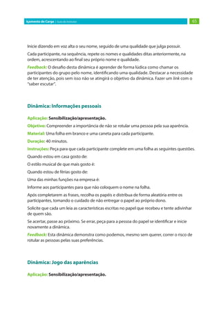 65Içamento de Carga | Guia do Instrutor
Inicie dizendo em voz alta o seu nome, seguido de uma qualidade que julga possuir.
Cada participante, na sequência, repete os nomes e qualidades ditas anteriormente, na
ordem, acrescentando ao final seu próprio nome e qualidade.
Feedback: O desafio desta dinâmica é aprender de forma lúdica como chamar os
participantes do grupo pelo nome, identificando uma qualidade. Destacar a necessidade
de ter atenção, pois sem isso não se atingirá o objetivo da dinâmica. Fazer um link com o
“saber escutar”.
Dinâmica: Informações pessoais
Aplicação: Sensibilização/apresentação.
Objetivo: Compreender a importância de não se rotular uma pessoa pela sua aparência.
Material: Uma folha em branco e uma caneta para cada participante.
Duração: 40 minutos.
Instruções: Peça para que cada participante complete em uma folha as seguintes questões.
Quando estou em casa gosto de:
O estilo musical de que mais gosto é:
Quando estou de férias gosto de:
Uma das minhas funções na empresa é:
Informe aos participantes para que não coloquem o nome na folha.
Após completarem as frases, recolha os papéis e distribua de forma aleatória entre os
participantes, tomando o cuidado de não entregar o papel ao próprio dono.
Solicite que cada um leia as características escritas no papel que recebeu e tente adivinhar
de quem são.
Se acertar, passe ao próximo. Se errar, peça para a pessoa do papel se identificar e inicie
novamente a dinâmica.
Feedback: Esta dinâmica demonstra como podemos, mesmo sem querer, correr o risco de
rotular as pessoas pelas suas preferências.
Dinâmica: Jogo das aparências
Aplicação: Sensibilização/apresentação.
 