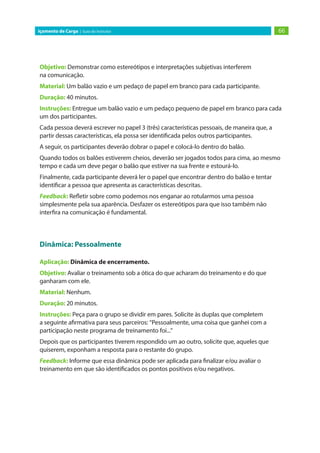 66Içamento de Carga | Guia do Instrutor
Objetivo: Demonstrar como estereótipos e interpretações subjetivas interferem
na comunicação.
Material: Um balão vazio e um pedaço de papel em branco para cada participante.
Duração: 40 minutos.
Instruções: Entregue um balão vazio e um pedaço pequeno de papel em branco para cada
um dos participantes.
Cada pessoa deverá escrever no papel 3 (três) características pessoais, de maneira que, a
partir dessas características, ela possa ser identificada pelos outros participantes.
A seguir, os participantes deverão dobrar o papel e colocá-lo dentro do balão.
Quando todos os balões estiverem cheios, deverão ser jogados todos para cima, ao mesmo
tempo e cada um deve pegar o balão que estiver na sua frente e estourá-lo.
Finalmente, cada participante deverá ler o papel que encontrar dentro do balão e tentar
identificar a pessoa que apresenta as características descritas.
Feedback: Refletir sobre como podemos nos enganar ao rotularmos uma pessoa
simplesmente pela sua aparência. Desfazer os estereótipos para que isso também não
interfira na comunicação é fundamental.
Dinâmica: Pessoalmente
Aplicação: Dinâmica de encerramento.
Objetivo: Avaliar o treinamento sob a ótica do que acharam do treinamento e do que
ganharam com ele.
Material: Nenhum.
Duração: 20 minutos.
Instruções: Peça para o grupo se dividir em pares. Solicite às duplas que completem
a seguinte afirmativa para seus parceiros: “Pessoalmente, uma coisa que ganhei com a
participação neste programa de treinamento foi...”
Depois que os participantes tiverem respondido um ao outro, solicite que, aqueles que
quiserem, exponham a resposta para o restante do grupo.
Feedback: Informe que essa dinâmica pode ser aplicada para finalizar e/ou avaliar o
treinamento em que são identificados os pontos positivos e/ou negativos.
 