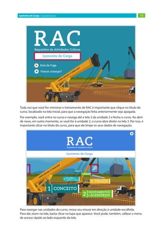 10
Içamento de Carga | Guia do Instrutor
Toda vez que você for ministrar o treinamento de RAC é importante que clique no título do
curso, localizado na tela inicial, para que a navegação feita anteriormente seja apagada.
Por exemplo, você entra no curso e navega até a tela 3 da unidade 2 e fecha o curso. Ao abrir
de novo, em outro momento, se você for à unidade 2, o curso abre direto na tela 3. Por isso, é
importante clicar no título do curso, para que ele limpe os seus dados de navegação.
Para navegar nas unidades do curso, mova seu mouse em direção à unidade escolhida.
Para dar zoom na tela, basta clicar na lupa que aparece. Você pode, também, utilizar o menu
de acesso rápido ao lado esquerdo da tela.
 